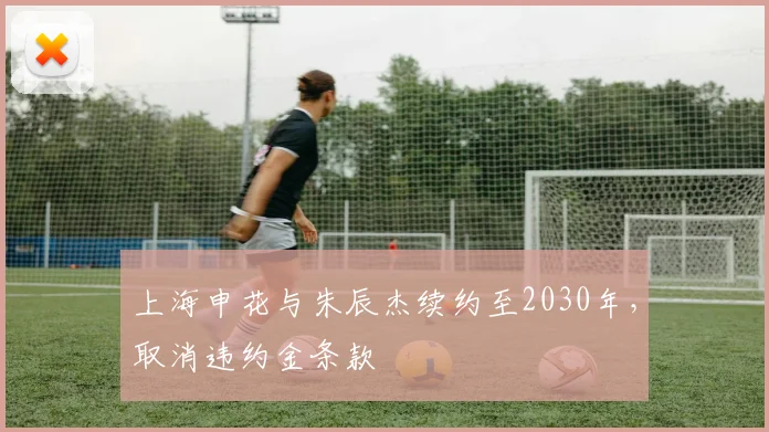 上海申花与朱辰杰续约至2030年,取消违约金条款